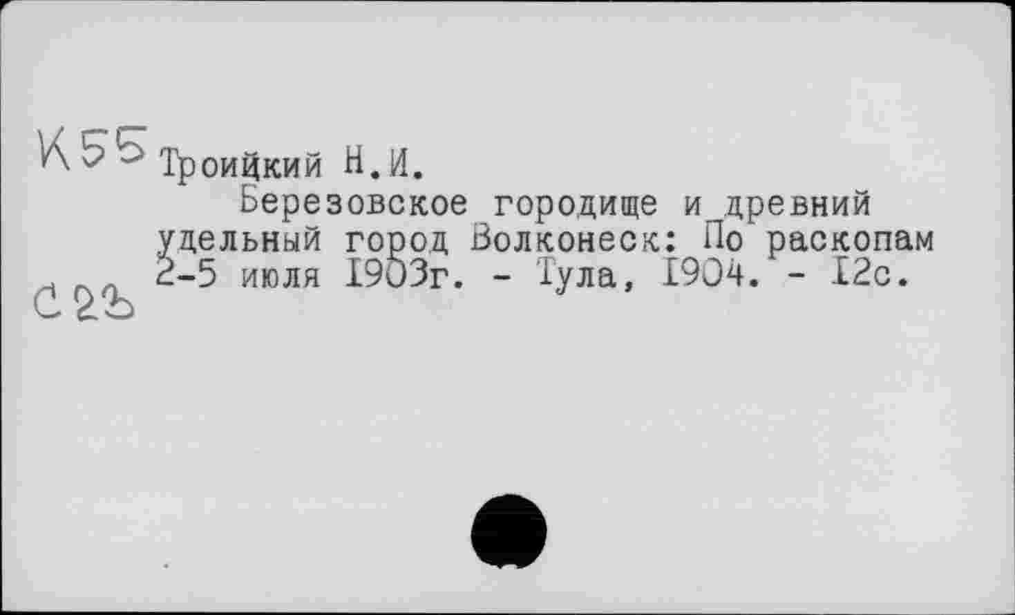 ﻿Троицкий Н.И.
Березовское городище и древний удельный город Волконеск: По раскопам 2-5 июля 1903г. - Тула, 1904. - 12с.